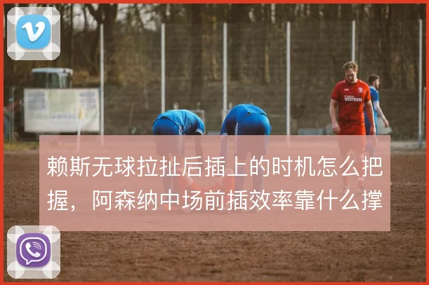 赖斯无球拉扯后插上的时机怎么把握,阿森纳中场前插效率靠什么撑住