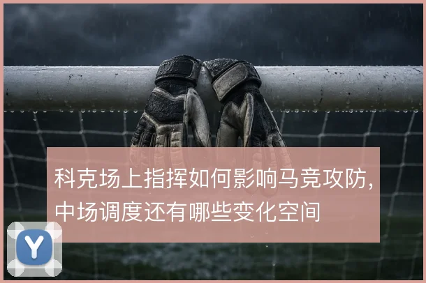科克场上指挥如何影响马竞攻防，中场调度还有哪些变化空间