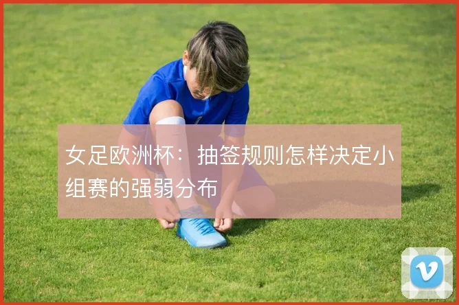 女足欧洲杯:抽签规则怎样决定小组赛的强弱分布