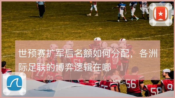 世预赛扩军后名额如何分配，各洲际足联的博弈逻辑在哪