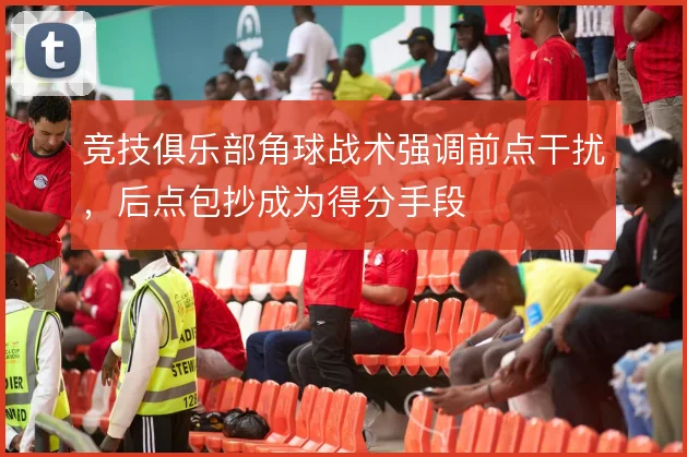 竞技俱乐部角球战术强调前点干扰，后点包抄成为得分手段