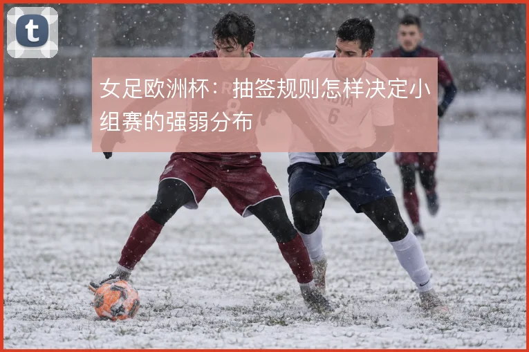 女足欧洲杯:抽签规则怎样决定小组赛的强弱分布