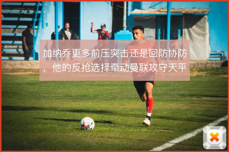加纳乔更多前压突击还是回防协防，他的反抢选择牵动曼联攻守天平