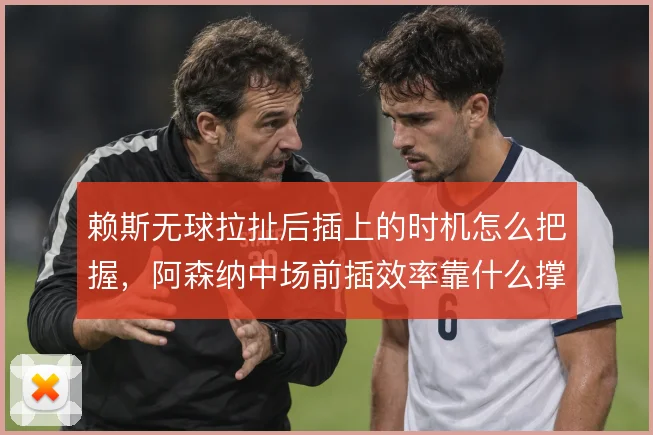 赖斯无球拉扯后插上的时机怎么把握，阿森纳中场前插效率靠什么撑住