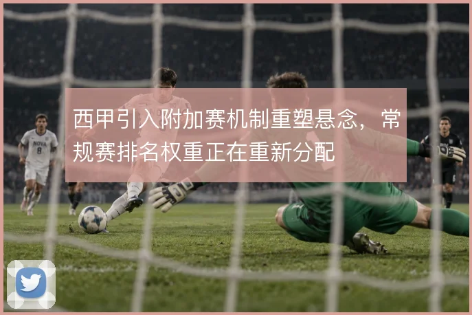 西甲引入附加赛机制重塑悬念，常规赛排名权重正在重新分配