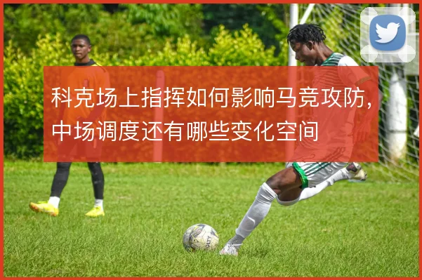 科克场上指挥如何影响马竞攻防,中场调度还有哪些变化空间