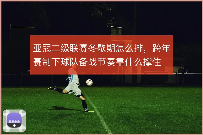 亚冠二级联赛冬歇期怎么排，跨年赛制下球队备战节奏靠什么撑住