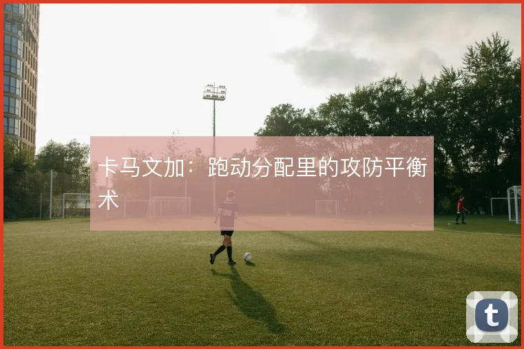 卡马文加：跑动分配里的攻防平衡术