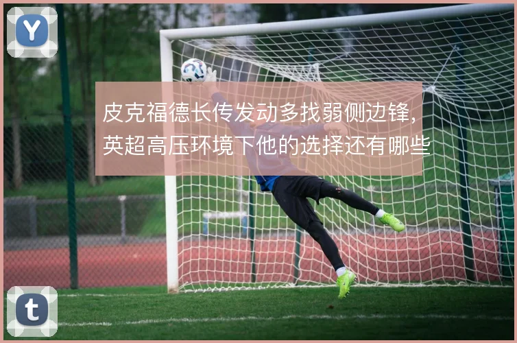 皮克福德长传发动多找弱侧边锋，英超高压环境下他的选择还有哪些变化